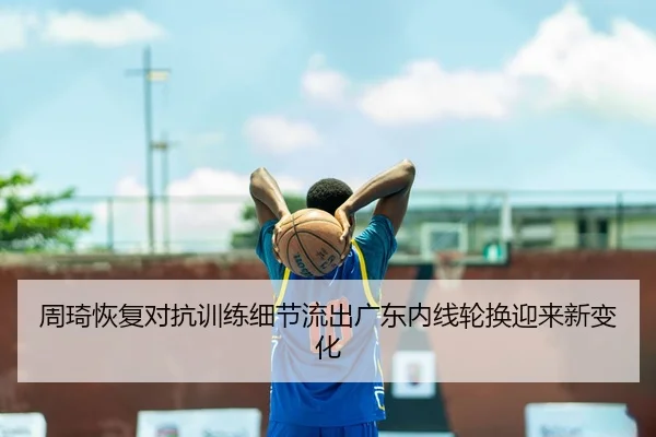 周琦恢复对抗训练细节流出广东内线轮换迎来新变化 - c7c7.app